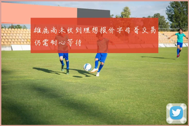 雄鹿尚未收到理想报价字母哥交易仍需耐心等待