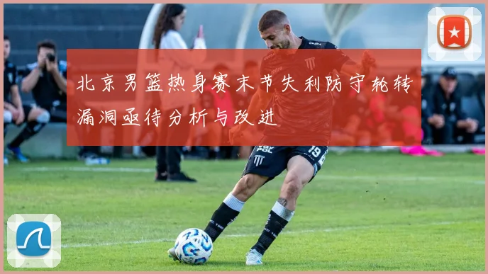 北京男篮热身赛末节失利防守轮转漏洞亟待分析与改进