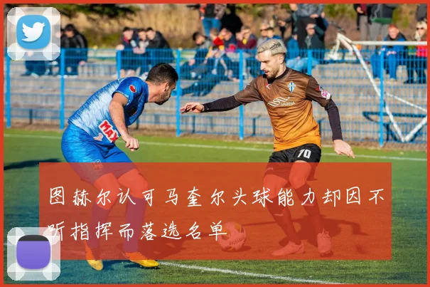 图赫尔认可马奎尔头球能力却因不听指挥而落选名单