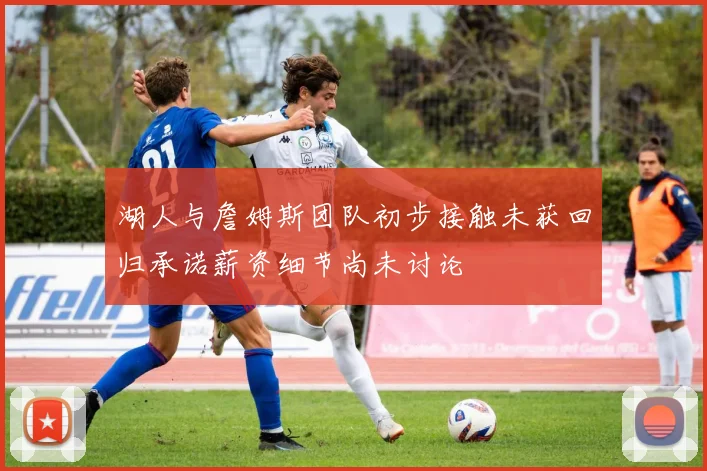 湖人与詹姆斯团队初步接触未获回归承诺薪资细节尚未讨论