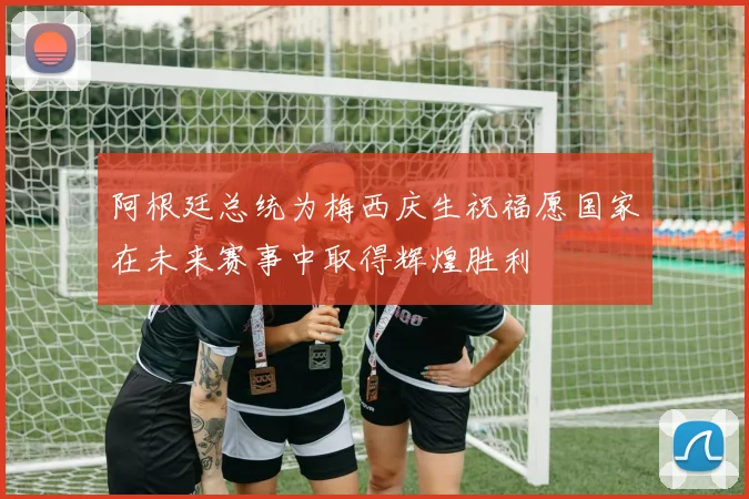 阿根廷总统为梅西庆生祝福愿国家在未来赛事中取得辉煌胜利