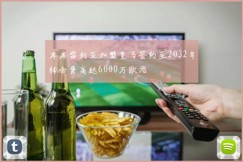 库库雷利亚加盟皇马签约至2032年转会费高达6000万欧元