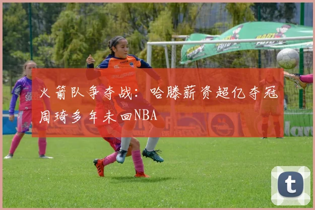 火箭队争夺战：哈滕薪资超亿夺冠周琦多年未回NBA