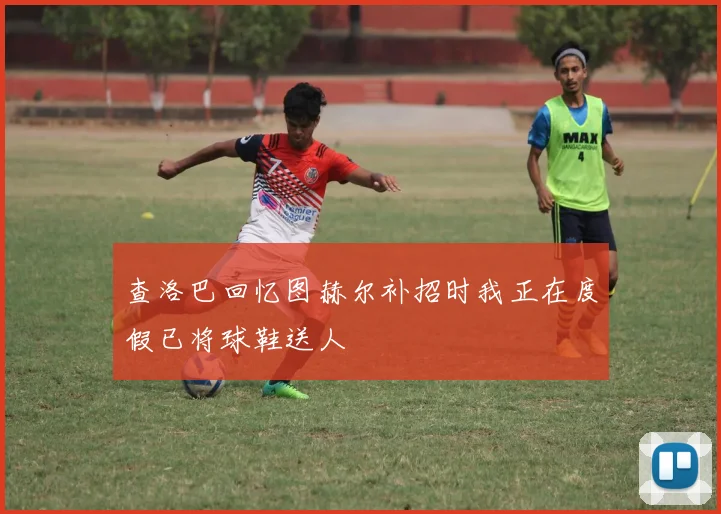 查洛巴回忆图赫尔补招时我正在度假已将球鞋送人