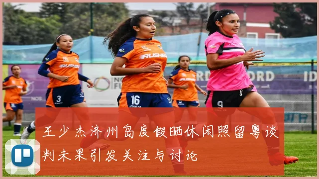 王少杰济州岛度假晒休闲照留粤谈判未果引发关注与讨论