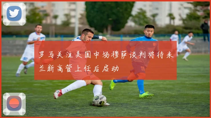 罗马关注美国中场穆萨谈判将待米兰新高管上任后启动
