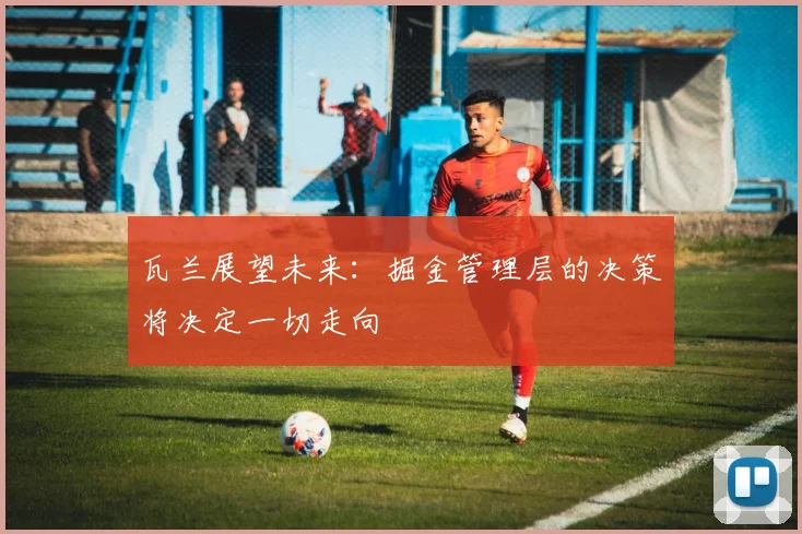 瓦兰展望未来：掘金管理层的决策将决定一切走向