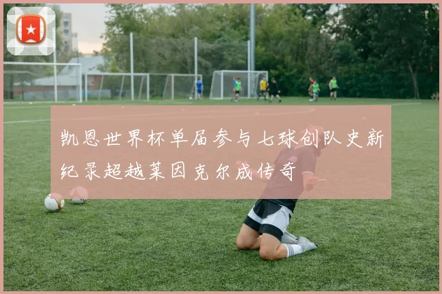 凯恩世界杯单届参与七球创队史新纪录超越莱因克尔成传奇