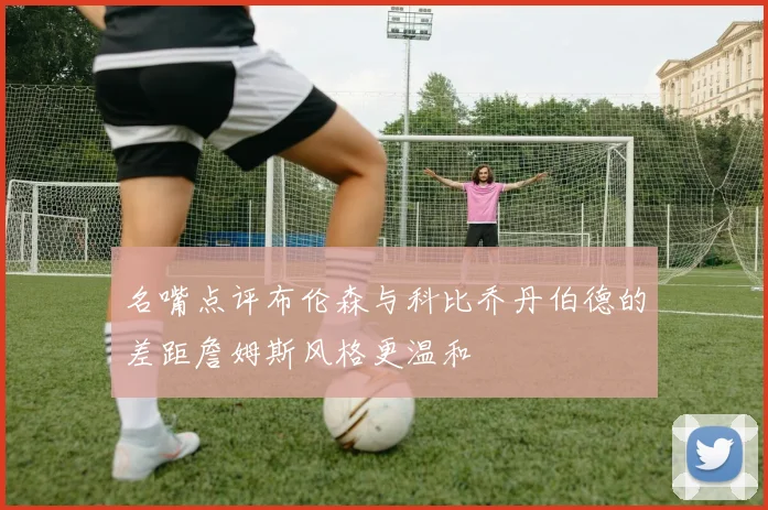 名嘴点评布伦森与科比乔丹伯德的差距詹姆斯风格更温和
