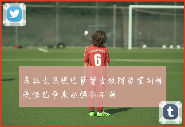 乌拉圭忽视巴萨警告致阿劳霍训练受伤巴萨表达强烈不满