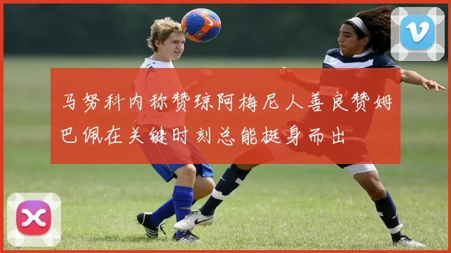 马努科内称赞琼阿梅尼人善良赞姆巴佩在关键时刻总能挺身而出