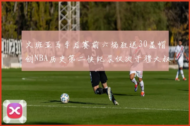 文班亚马季后赛前六场狂送30盖帽创NBA历史第二快纪录仅次于穆大叔的五场表现