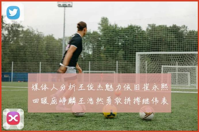 媒体人分析王俊杰魅力依旧崔永熙回暖庞峥麟王浩然勇敢拼搏继伟表现稳定