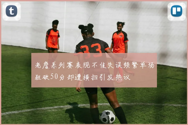 老詹系列赛表现不佳失误频繁单场狂砍50分却遭横扫引发热议