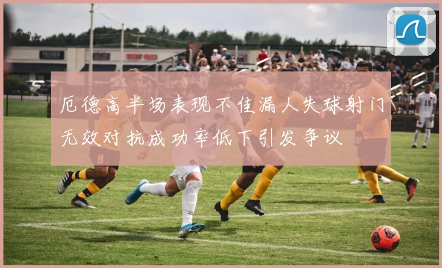 厄德高半场表现不佳漏人失球射门无效对抗成功率低下引发争议