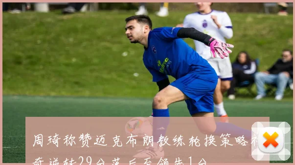 周琦称赞迈克布朗教练轮换策略神奇逆转29分落后至领先1分