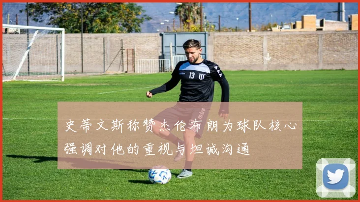 史蒂文斯称赞杰伦布朗为球队核心强调对他的重视与坦诚沟通