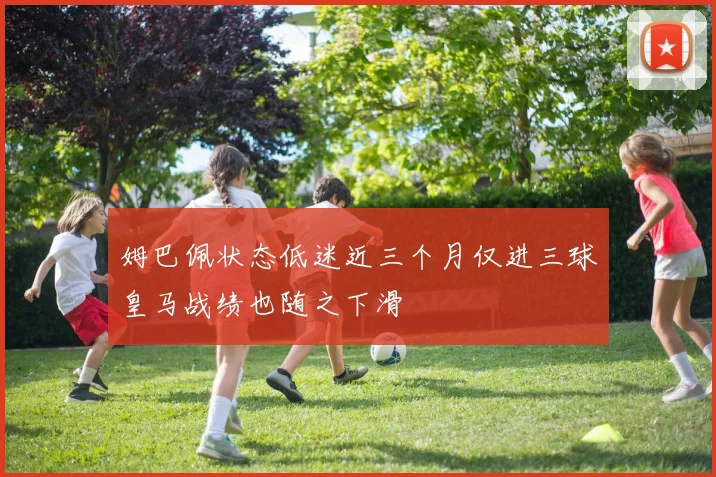 姆巴佩状态低迷近三个月仅进三球皇马战绩也随之下滑