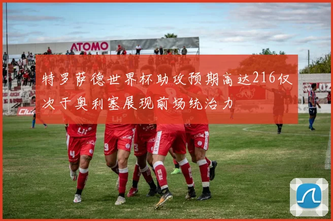 特罗萨德世界杯助攻预期高达216仅次于奥利塞展现前场统治力