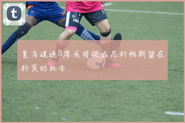 皇马追逐B席或将促成尼科帕斯留在科莫的机会