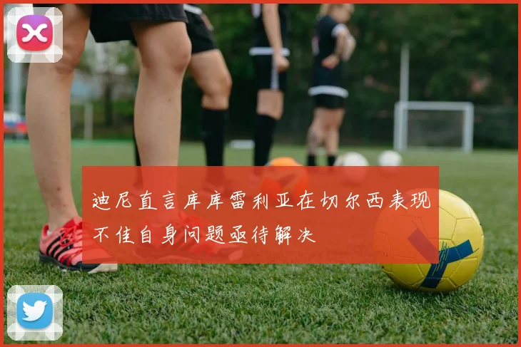 迪尼直言库库雷利亚在切尔西表现不佳自身问题亟待解决