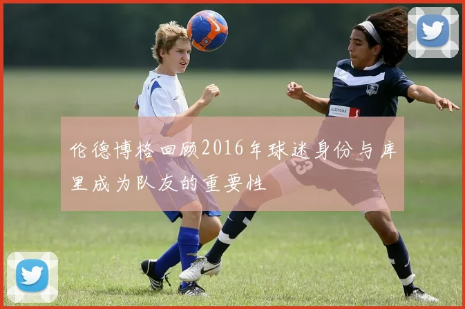 伦德博格回顾2016年球迷身份与库里成为队友的重要性