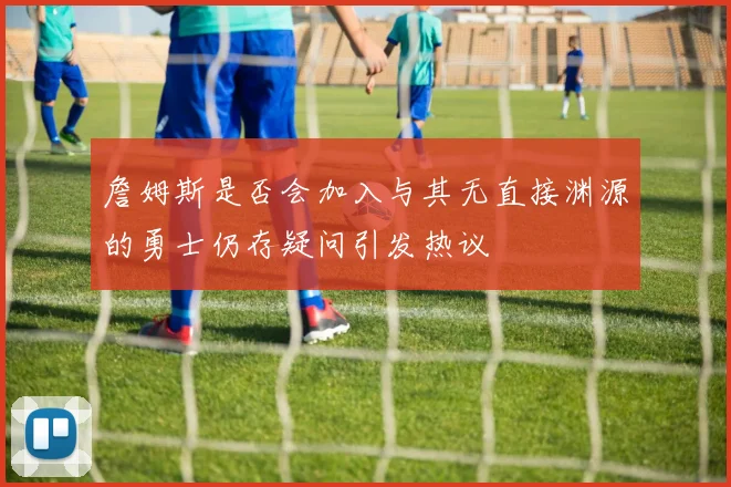 詹姆斯是否会加入与其无直接渊源的勇士仍存疑问引发热议