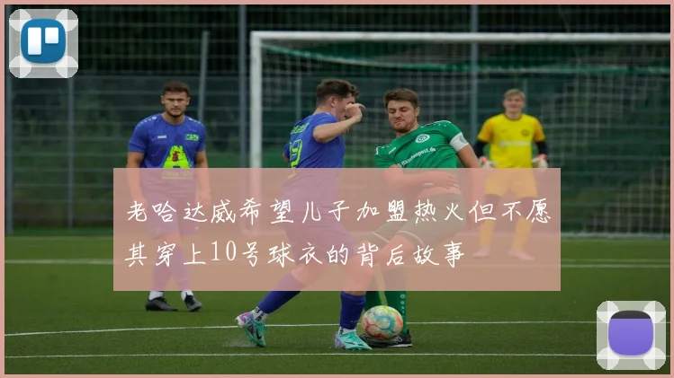老哈达威希望儿子加盟热火但不愿其穿上10号球衣的背后故事